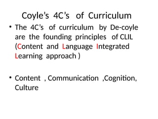 Coyle’s 4C’s of Curriculum
• The 4C’s of curriculum by De-coyle
are the founding principles of CLIL
(Content and Language Integrated
Learning approach )
• Content , Communication ,Cognition,
Culture
 