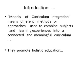 Introduction……
• “Models of Curriculum Integration”
means different methods or
approaches used to combine subjects
and learning experiences into a
connected and meaningful curriculum
….
• They promote holistic education…
 