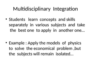 Multidisciplinary Integration
• Students learn concepts and skills
separately in various subjects and take
the best one to apply in another one…
• Example : Apply the models of physics
to solve the economical problem ,but
the subjects will remain isolated…
 