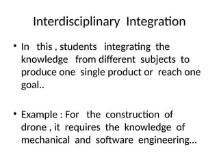 Interdisciplinary Integration
• In this , students integrating the
knowledge from different subjects to
produce one single product or reach one
goal..
• Example : For the construction of
drone , it requires the knowledge of
mechanical and software engineering…
 