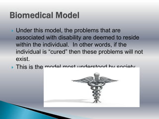  Under this model, the problems that are
associated with disability are deemed to reside
within the individual. In other words, if the
individual is “cured” then these problems will not
exist.
 This is the model most understood by society.
 