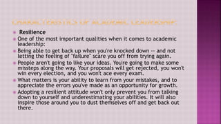  Resilience
 One of the most important qualities when it comes to academic
leadership:
 Being able to get back up when you're knocked down -- and not
letting the feeling of "failure" scare you off from trying again.
 People aren't going to like your ideas. You're going to make some
missteps along the way. Your proposals will get rejected, you won't
win every election, and you won't ace every exam.
 What matters is your ability to learn from your mistakes, and to
appreciate the errors you've made as an opportunity for growth.
 Adopting a resilient attitude won't only prevent you from talking
down to yourself and underestimating your abilities. It will also
inspire those around you to dust themselves off and get back out
there.
 