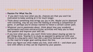  Passion For What You Do
 If you don't truly love what you do, chances are that you won't be
motivated to keep working at it for much longer.
 Think about something that brings you joy in life. Maybe you're obsessed
with traveling, may be you love the feeling of winning a competition or
game, or perhaps you've always wanted to follow a certain career path.
 Whatever you're passionate about, think about how your academic
performance and even extracurricular activities will help you to feed
that passion and improve your skill set.
 If you love what you do, you won't think twice about staying up late to
get things done. Staying in to study as opposed to going out with your
friends to a big party won't feel like a sacrifice because you know you're
on the road to a larger goal waiting down the line.
 Once you figure out what makes you tick, stick with it -- and share your
love with others so they can be inspired by your passion.
 