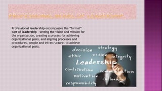 Professional leadership encompasses the “formal”
part of leadership – setting the vision and mission for
the organization, creating a process for achieving
organizational goals, and aligning processes and
procedures, people and infrastructure, to achieve
organizational goals.
 