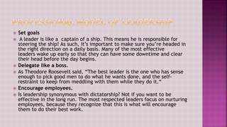  Set goals
 A leader is like a captain of a ship. This means he is responsible for
steering the ship! As such, it’s important to make sure you’re headed in
the right direction on a daily basis. Many of the most effective
leaders wake up early so that they can have some downtime and clear
their head before the day begins.
 Delegate like a boss.
 As Theodore Roosevelt said, “The best leader is the one who has sense
enough to pick good men to do what he wants done, and the self-
restraint to keep from meddling with them while they do it.“
 Encourage employees.
 Is leadership synonymous with dictatorship? Not if you want to be
effective in the long run. The most respected leaders focus on nurturing
employees, because they recognize that this is what will encourage
them to do their best work.
 