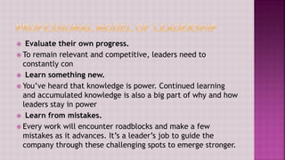  Evaluate their own progress.
 To remain relevant and competitive, leaders need to
constantly con
 Learn something new.
 You’ve heard that knowledge is power. Continued learning
and accumulated knowledge is also a big part of why and how
leaders stay in power
 Learn from mistakes.
 Every work will encounter roadblocks and make a few
mistakes as it advances. It’s a leader’s job to guide the
company through these challenging spots to emerge stronger.
 