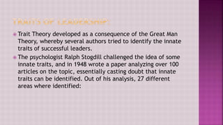  Trait Theory developed as a consequence of the Great Man
Theory, whereby several authors tried to identify the innate
traits of successful leaders.
 The psychologist Ralph Stogdill challenged the idea of some
innate traits, and in 1948 wrote a paper analyzing over 100
articles on the topic, essentially casting doubt that innate
traits can be identified. Out of his analysis, 27 different
areas where identified:
 