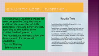 The Humanistic Leadership Model has
been designed by Craig Nathanson
and illustrates a number of skills,
personality traits and behaviors that,
according to the author, drive
positive leadership results.
Two foundational elements allow the
development of a Humanistic
Leadership:
System Thinking
 Self-Awareness.
 