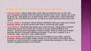  Embody Values: Values determine what types of behaviors are in line with
your company’s purpose that will help you achieve your vision. Values can never
be given up. They guide you in good times and in tough times. They determine
what you are and what you are not. Living up to your values protects you from
cynics.
 Trust In Others: Trusting in others builds credibility with your team and creates
humility within. All great heroes have help in achieving their goals.
 Teach Others: Teaching helps guide your team forward. Being able to explain
something clearly also forces you to have a strong understanding of the
subject. Constant learning begets constant results. Keep in mind one of Nobel
laureate Richard Feynman’s guiding principles: if you can’t explain it to a
freshman class, you don’t truly understand it.
 Be Accountable: You should be just as accountable as your team. Lead by
example. Being accountable keeps tension out of the system and allows the
business to move forward at a peak speed—something necessary in the current,
quickly-changing business environment.
 