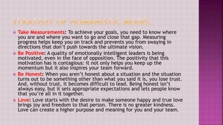  Take Measurements: To achieve your goals, you need to know where
you are and where you want to go and close that gap. Measuring
progress helps keep you on track and prevents you from swaying in
directions that don’t push towards the ultimate vision.
 Be Positive: A quality of emotionally intelligent leaders is being
motivated, even in the face of opposition. The positivity that this
motivation has is contagious: it not only helps you keep up the
momentum but it also inspires your team forward.
 Be Honest: When you aren’t honest about a situation and the situation
turns out to be something other than what you said it is, you lose trust.
And, without trust, it becomes difficult to lead. Being honest isn’t
always easy, but it sets appropriate expectations and lets people know
that you’re all in it together.
 Love: Love starts with the desire to make someone happy and true love
brings joy and freedom to that person. There is no greater kindness.
Love can create a higher purpose and meaning for you and your team.
 