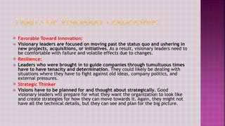  Favorable Toward Innovation:
 Visionary leaders are focused on moving past the status quo and ushering in
new projects, acquisitions, or initiatives. As a result, visionary leaders need to
be comfortable with failure and volatile effects due to changes.
 Resilience:
 Leaders who were brought in to guide companies through tumultuous times
have to have tenacity and determination. They could likely be dealing with
situations where they have to fight against old ideas, company politics, and
external pressures.
 Strategic Thinker
 Visions have to be planned for and thought about strategically. Good
visionary leaders will prepare for what they want the organization to look like
and create strategies for how they can move towards it. Again, they might not
have all the technical details, but they can see and plan for the big picture.
 