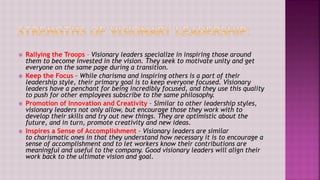  Rallying the Troops – Visionary leaders specialize in inspiring those around
them to become invested in the vision. They seek to motivate unity and get
everyone on the same page during a transition.
 Keep the Focus – While charisma and inspiring others is a part of their
leadership style, their primary goal is to keep everyone focused. Visionary
leaders have a penchant for being incredibly focused, and they use this quality
to push for other employees subscribe to the same philosophy.
 Promotion of Innovation and Creativity – Similar to other leadership styles,
visionary leaders not only allow, but encourage those they work with to
develop their skills and try out new things. They are optimistic about the
future, and in turn, promote creativity and new ideas.
 Inspires a Sense of Accomplishment – Visionary leaders are similar
to charismatic ones in that they understand how necessary it is to encourage a
sense of accomplishment and to let workers know their contributions are
meaningful and useful to the company. Good visionary leaders will align their
work back to the ultimate vision and goal.
 