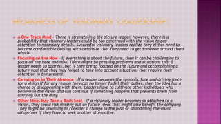  A One-Track Mind – There is strength in a big picture leader. However, there is a
probability that visionary leaders could be too concerned with the vision to pay
attention to necessary details. Successful visionary leaders realize they either need to
become comfortable dealing with details or that they need to get someone around them
who is.
 Focusing on the Now – If everything is about the future, then it can be challenging to
focus on the here and now. There might be pressing problems and situations that a
leader needs to address, but if they are so focused on the future and accomplishing a
future goal that they may forget to take into account situations that require their
attention in the present.
 Carrying on in Their Absence – If a leader becomes the symbolic face and driving force
for a vision if for any reason they can no longer fulfill their duties, then the idea has a
chance of disappearing with them. Leaders have to cultivate other individuals who
believe in the vision and can continue if something happens that prevents them from
carrying out the duty.
 Other Ideas May Take a Back Seat – If a visionary leader becomes so attached to a
vision, they could risk missing out on future ideas that might also benefit the company.
They might be unwilling to consider a change in the plan or abandoning the vision
altogether if they have to seek another alternative.
 