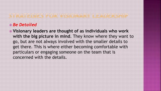  Be Detailed
 Visionary leaders are thought of as individuals who work
with the big picture in mind. They know where they want to
go, but are not always involved with the smaller details to
get there. This is where either becoming comfortable with
particulars or engaging someone on the team that is
concerned with the details.
 