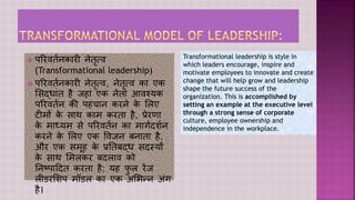  परिवर्तनकािी नेर्ृत्व
(Transformational leadership)
 परिवर्तनकािी नेर्ृत्व, नेर्ृत्व का एक
सिद्ाांर् है जहाां एक नेर्ा आवश्यक
परिवर्तन की पहचान किने क
े सिए
टीमों क
े िाथ काम किर्ा है, प्रेिणा
क
े माध्यम िे परिवर्तन का मार्तदर्तन
किने क
े सिए एक ववजन बनार्ा है,
औि एक िमूह क
े प्रतर्बद् िदस्यों
क
े िाथ समिकि बदिाव को
तनष्पाददर् किर्ा है; यह फ
ु ि िेंज
िीडिसर्प मॉडि का एक असिन्न अांर्
है।
Transformational leadership is style in
which leaders encourage, inspire and
motivate employees to innovate and create
change that will help grow and leadership
shape the future success of the
organization. This is accomplished by
setting an example at the executive level
through a strong sense of corporate
culture, employee ownership and
independence in the workplace.
 
