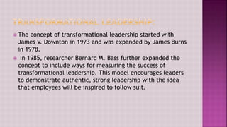  The concept of transformational leadership started with
James V. Downton in 1973 and was expanded by James Burns
in 1978.
 In 1985, researcher Bernard M. Bass further expanded the
concept to include ways for measuring the success of
transformational leadership. This model encourages leaders
to demonstrate authentic, strong leadership with the idea
that employees will be inspired to follow suit.
 