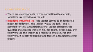  There are 4 components to transformational leadership,
sometimes referred to as the 4 I's:
 Idealized Influence (II) – the leader serves as an ideal role
model for followers; the leader "walks the talk," and is
admired for this. A transformational leader embodies the
qualities that he/she wants in his/her team. In this case, the
followers see the leader as a model to emulate. For the
followers, it is easy to believe and trust in a transformational
leader.
 
