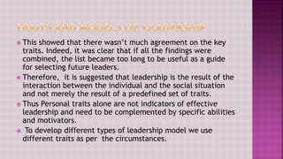  This showed that there wasn’t much agreement on the key
traits. Indeed, it was clear that if all the findings were
combined, the list became too long to be useful as a guide
for selecting future leaders.
 Therefore, it is suggested that leadership is the result of the
interaction between the individual and the social situation
and not merely the result of a predefined set of traits.
 Thus Personal traits alone are not indicators of effective
leadership and need to be complemented by specific abilities
and motivators.
 To develop different types of leadership model we use
different traits as per the circumstances.
 