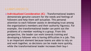  Individualized Consideration (IC) – Transformational leaders
demonstrate genuine concern for the needs and feelings of
followers and help them self-actualize. This personal
attention to each follower assists in developing trust among
the organization's members and their authority figure(s). For
example, the transformational leader can point out the
problems of a member working in a group. From this
perspective, the leader can work towards training and
developing a follower who is having difficulties in a job. This
is an important element because teams are able to rely on
and work together, so decisions can be made more quickly,
while the transformational leader increases their buy-i
 