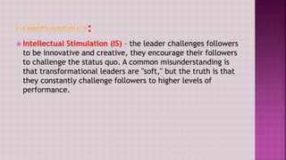  Intellectual Stimulation (IS) – the leader challenges followers
to be innovative and creative, they encourage their followers
to challenge the status quo. A common misunderstanding is
that transformational leaders are "soft," but the truth is that
they constantly challenge followers to higher levels of
performance.
 
