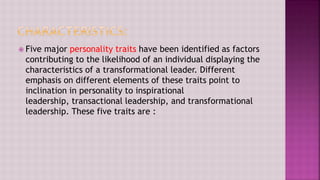  Five major personality traits have been identified as factors
contributing to the likelihood of an individual displaying the
characteristics of a transformational leader. Different
emphasis on different elements of these traits point to
inclination in personality to inspirational
leadership, transactional leadership, and transformational
leadership. These five traits are :
 