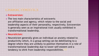  Extraversion:
 The two main characteristics of extraverts
are affiliation and agency, which relate to the social and
leadership aspects of their personality, respectively. Extraversion
is generally seen as an inspirational trait usually exhibited in
transformational leadership.
 Neuroticism:
 Neuroticism generally gives an individual an anxiety related to
productivity which, in a group setting can be debilitating to a
degree where they are unlikely to position themselves in a role of
transformational leadership due to lower self-esteem and a
tendency to shirk from leadership responsibilities.[13]
 