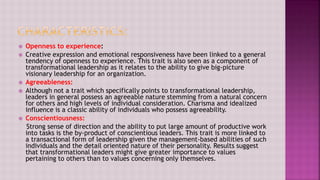  Openness to experience:
 Creative expression and emotional responsiveness have been linked to a general
tendency of openness to experience. This trait is also seen as a component of
transformational leadership as it relates to the ability to give big-picture
visionary leadership for an organization.
 Agreeableness:
 Although not a trait which specifically points to transformational leadership,
leaders in general possess an agreeable nature stemming from a natural concern
for others and high levels of individual consideration. Charisma and idealized
influence is a classic ability of individuals who possess agreeability.
 Conscientiousness:
Strong sense of direction and the ability to put large amount of productive work
into tasks is the by-product of conscientious leaders. This trait is more linked to
a transactional form of leadership given the management-based abilities of such
individuals and the detail oriented nature of their personality. Results suggest
that transformational leaders might give greater importance to values
pertaining to others than to values concerning only themselves.
 