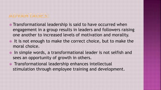 Transformational leadership is said to have occurred when
engagement in a group results in leaders and followers raising
one another to increased levels of motivation and morality.
 It is not enough to make the correct choice, but to make the
moral choice.
 In simple words, a transformational leader is not selfish and
sees an opportunity of growth in others.
 Transformational leadership enhances intellectual
stimulation through employee training and development.
 