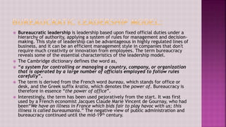  Bureaucratic leadership is leadership based upon fixed official duties under a
hierarchy of authority, applying a system of rules for management and decision-
making. This style of leadership can be advantageous in highly regulated lines of
business, and it can be an efficient management style in companies that don't
require much creativity or innovation from employees. The term bureaucracy
reveals some of the essential characteristics of the leadership model.
 The Cambridge dictionary defines the word as,
 “a system for controlling or managing a country, company, or organization
that is operated by a large number of officials employed to follow rules
carefully”.
 The term is derived from the French word bureau, which stands for office or
desk, and the Greek suffix kratia, which denotes the power of. Bureaucracy is
therefore in essence “the power of office”.
 Interestingly, the term has been used pejoratively from the start. It was first
used by a French economist Jacques Claude Marie Vincent de Gournay, who had
been“We have an illness in France which bids fair to play havoc with us; this
illness is called bureaumania.” The negative view of public administration and
bureaucracy continued until the mid-19th century.
 