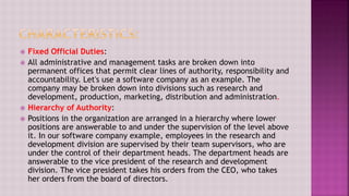  Fixed Official Duties:
 All administrative and management tasks are broken down into
permanent offices that permit clear lines of authority, responsibility and
accountability. Let's use a software company as an example. The
company may be broken down into divisions such as research and
development, production, marketing, distribution and administration.
 Hierarchy of Authority:
 Positions in the organization are arranged in a hierarchy where lower
positions are answerable to and under the supervision of the level above
it. In our software company example, employees in the research and
development division are supervised by their team supervisors, who are
under the control of their department heads. The department heads are
answerable to the vice president of the research and development
division. The vice president takes his orders from the CEO, who takes
her orders from the board of directors.
 