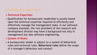  Technical Expertise:
 Qualification for bureaucratic leadership is usually based
upon the technical expertise required to efficiently and
effectively manage the management tasks. In our software
company example, the vice president of the research and
development division may have a background not only in
management but also software engineering.
 System of Rules:
 A bureaucratic leader is subject to a system of behavioral
rules and technical rules. Behavioral rules define the scope
of a manager's behaviour and conduct
 