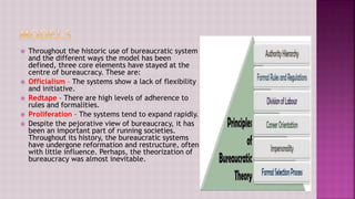  Throughout the historic use of bureaucratic system
and the different ways the model has been
defined, three core elements have stayed at the
centre of bureaucracy. These are:
 Officialism – The systems show a lack of flexibility
and initiative.
 Redtape – There are high levels of adherence to
rules and formalities.
 Proliferation – The systems tend to expand rapidly.
 Despite the pejorative view of bureaucracy, it has
been an important part of running societies.
Throughout its history, the bureaucratic systems
have undergone reformation and restructure, often
with little influence. Perhaps, the theorization of
bureaucracy was almost inevitable.
 