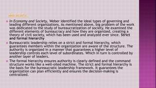 In Economy and Society, Weber identified the ideal types of governing and
leading different organizations. As mentioned above, big problem of the work
was dedicated to the study of bureaucratization of society. He examined the
different elements of bureaucracy and how they are organized, creating a
theory of civil society, which has been used and analyzed ever since. Strict
and formal hierarchy
 Bureaucratic leadership relies on a strict and formal hierarchy, which
guarantees members within the organization are aware of the structure. The
authority is organized in a manner that guarantees a higher level of
leadership controls each level of subordinates. Which in turn is controlled by
another layer of leaders.
 The formal hierarchy ensures authority is clearly defined and the command
structure works like a well-oiled machine. The strict and formal hierarchy is
the basis for the bureaucratic leadership framework. It guarantees the
organization can plan efficiently and ensures the decision-making is
centralized.
 