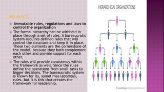  Immutable rules, regulations and laws to
control the organization
 The formal hierarchy can be withheld in
place through a set of rules. A bureaucratic
system requires defined rules that will
control the structure and keep it in place.
These two elements are the cornerstone of
the model, because they both complement
each other and provide support for each
other.
 The rules will provide consistency within
the framework as well. Since the rules
define the operations from small tasks to
bigger decisions. The bureaucratic system
is known for its, sometimes laborious,
rules, but it is this that creates the
framework for leadership.
 
