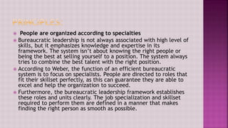  People are organized according to specialties
 Bureaucratic leadership is not always associated with high level of
skills, but it emphasizes knowledge and expertise in its
framework. The system isn’t about knowing the right people or
being the best at selling yourself to a position. The system always
tries to combine the best talent with the right position.
 According to Weber, the function of an efficient bureaucratic
system is to focus on specialists. People are directed to roles that
fit their skillset perfectly, as this can guarantee they are able to
excel and help the organization to succeed.
 Furthermore, the bureaucratic leadership framework establishes
these roles and units clearly. The job specialization and skillset
required to perform them are defined in a manner that makes
finding the right person as smooth as possible.
 