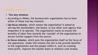  Two key missions
 According to Weber, the bureaucratic organization has to have
either of these two key missions:
 Up-focus mission, which means the organization is aimed at
serving the stockholders, the board, or any other such agency that
empowers it to operate. The organization wants to ensure the
benefits of labor flow towards the ‘outside’ of the organization to
secure further support from the source.
 In-focus mission, which puts the organization itself as the focus of
the operations. Under this mission the aim is the provide benefits
to the organization and the people within it, such as creating
more profit, improve the market share or enhance cash stream.
 