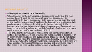  Advantages of bureaucratic leadership
 When it comes to the advantages of bureaucratic leadership the most
notable benefit must be the essential nature of bureaucracy in
organizations. In short, bureaucracy is to some extent an essential part
of any modern business and therefore, the bureaucratic leadership style
can be an easy continuum. In addition to the previous point, the
bureaucratic leadership framework is easily repeatable. Because of the
focus on establishing a clear and well-defined set of rules and processes,
replicating a successful system is not difficult.
 This provides the advantage of maintaining the framework under all
sorts of circumstances. If the organization faces changes in personnel or
in other similar situations, the bureaucratic processes and established
structures can keep the processes running and quickly steady the ship,
so to speak. When the authority system is established, then decisions are
made quicker. The hierarchical nature and pre-set procedures ensure
that there is no time wasted in figuring out what happens next.
 