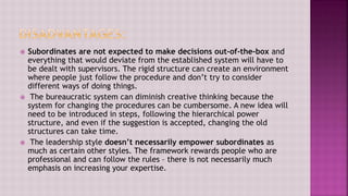  Subordinates are not expected to make decisions out-of-the-box and
everything that would deviate from the established system will have to
be dealt with supervisors. The rigid structure can create an environment
where people just follow the procedure and don’t try to consider
different ways of doing things.
 The bureaucratic system can diminish creative thinking because the
system for changing the procedures can be cumbersome. A new idea will
need to be introduced in steps, following the hierarchical power
structure, and even if the suggestion is accepted, changing the old
structures can take time.
 The leadership style doesn’t necessarily empower subordinates as
much as certain other styles. The framework rewards people who are
professional and can follow the rules – there is not necessarily much
emphasis on increasing your expertise.
 