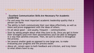 
Excellent Communication Skills Are Necessary For Academic
Leadership
 Far and away the most important academic leadership quality that a
person can have:
 The ability to both communicate their own ideas effectively, as well as
listen and prove engagement with the ideas of others.
 It's all about good -- and usually, frequent -- communication.
 Start by asking people about what they love to do. Once you get to know
their strengths (and even their personalities) you'll be able to delegate
in a way that satisfies everyone. Then, be sure to check in throughout
the process.
 Set several smaller goals as opposed to one large one, to make
evaluating your progress and the process easier.
 Above all, remain open to both feedback and criticism, and truly listen
to what others have to say.
 