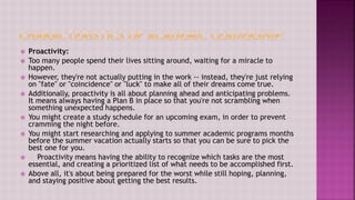  Proactivity:
 Too many people spend their lives sitting around, waiting for a miracle to
happen.
 However, they're not actually putting in the work -- instead, they're just relying
on "fate" or "coincidence" or "luck" to make all of their dreams come true.
 Additionally, proactivity is all about planning ahead and anticipating problems.
It means always having a Plan B in place so that you're not scrambling when
something unexpected happens.
 You might create a study schedule for an upcoming exam, in order to prevent
cramming the night before.
 You might start researching and applying to summer academic programs months
before the summer vacation actually starts so that you can be sure to pick the
best one for you.
 Proactivity means having the ability to recognize which tasks are the most
essential, and creating a prioritized list of what needs to be accomplished first.
 Above all, it's about being prepared for the worst while still hoping, planning,
and staying positive about getting the best results.
 