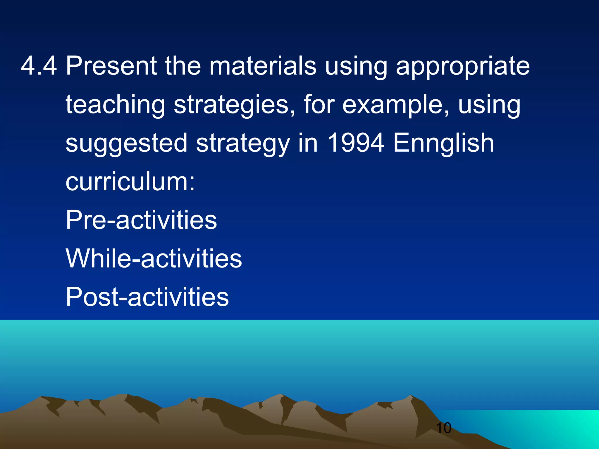 10
4.4 Present the materials using appropriate
teaching strategies, for example, using
suggested strategy in 1994 Ennglish
curriculum:
Pre-activities
While-activities
Post-activities
 