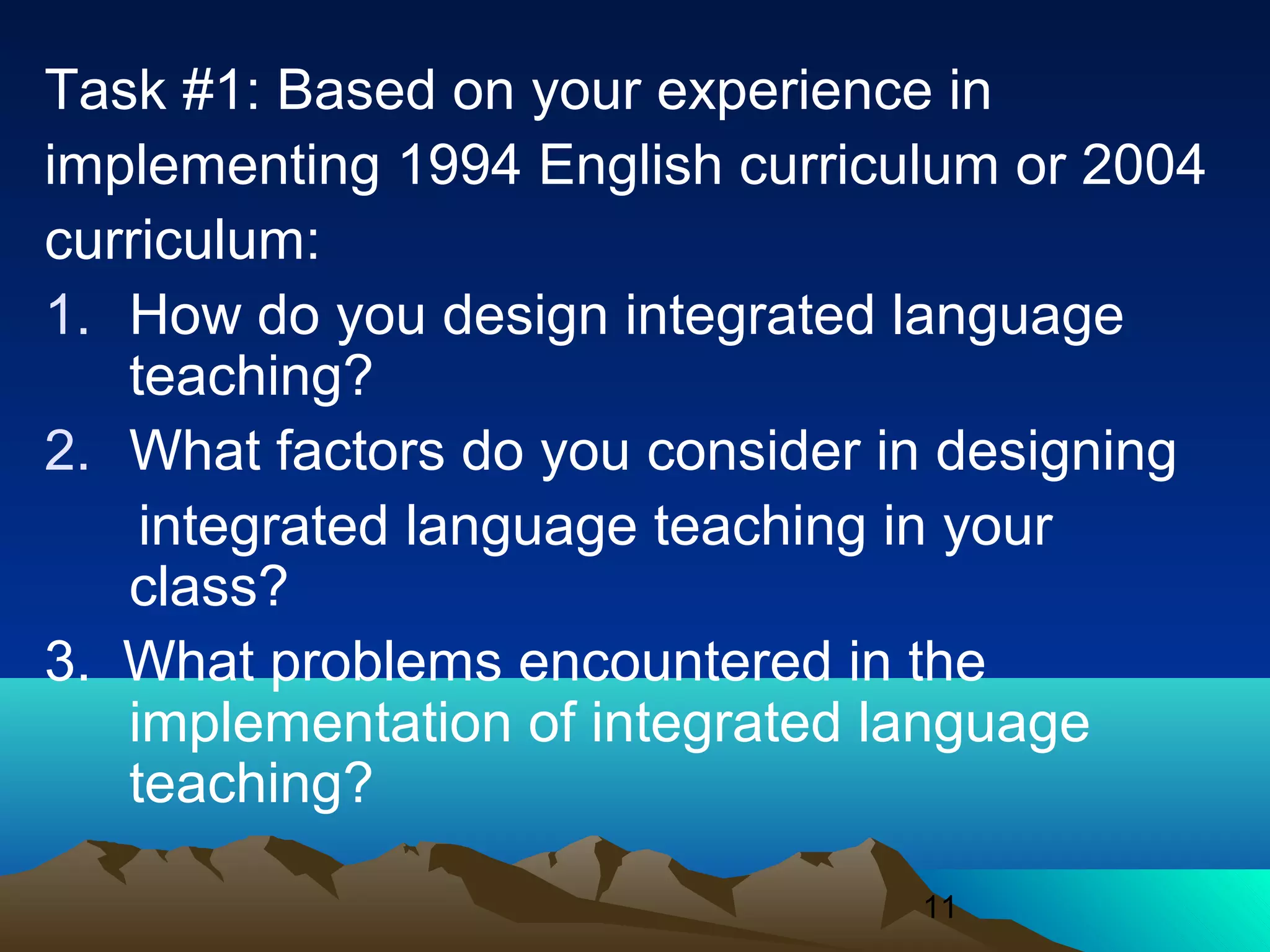 11
Task #1: Based on your experience in
implementing 1994 English curriculum or 2004
curriculum:
1. How do you design integrated language
teaching?
2. What factors do you consider in designing
integrated language teaching in your
class?
3. What problems encountered in the
implementation of integrated language
teaching?
 