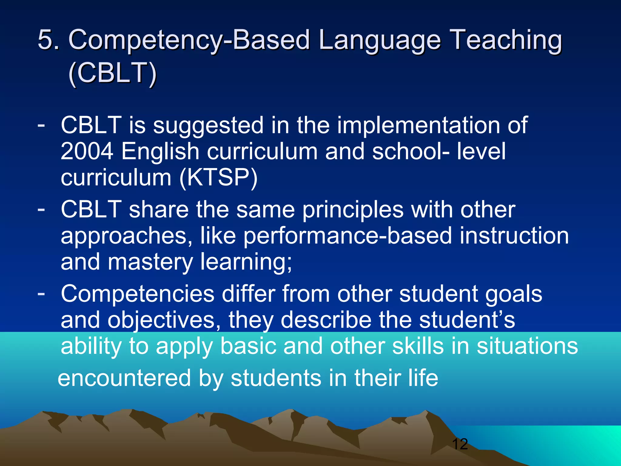 12
5. Competency-Based Language Teaching5. Competency-Based Language Teaching
(CBLT)(CBLT)
- CBLT is suggested in the implementation of
2004 English curriculum and school- level
curriculum (KTSP)
- CBLT share the same principles with other
approaches, like performance-based instruction
and mastery learning;
- Competencies differ from other student goals
and objectives, they describe the student’s
ability to apply basic and other skills in situations
encountered by students in their life
 