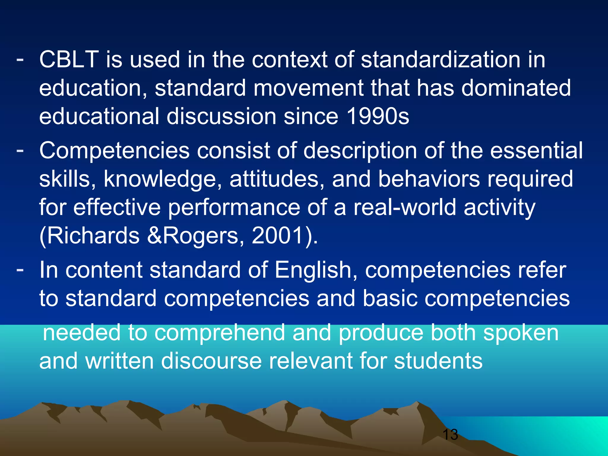 13
- CBLT is used in the context of standardization in
education, standard movement that has dominated
educational discussion since 1990s
- Competencies consist of description of the essential
skills, knowledge, attitudes, and behaviors required
for effective performance of a real-world activity
(Richards &Rogers, 2001).
- In content standard of English, competencies refer
to standard competencies and basic competencies
needed to comprehend and produce both spoken
and written discourse relevant for students
 