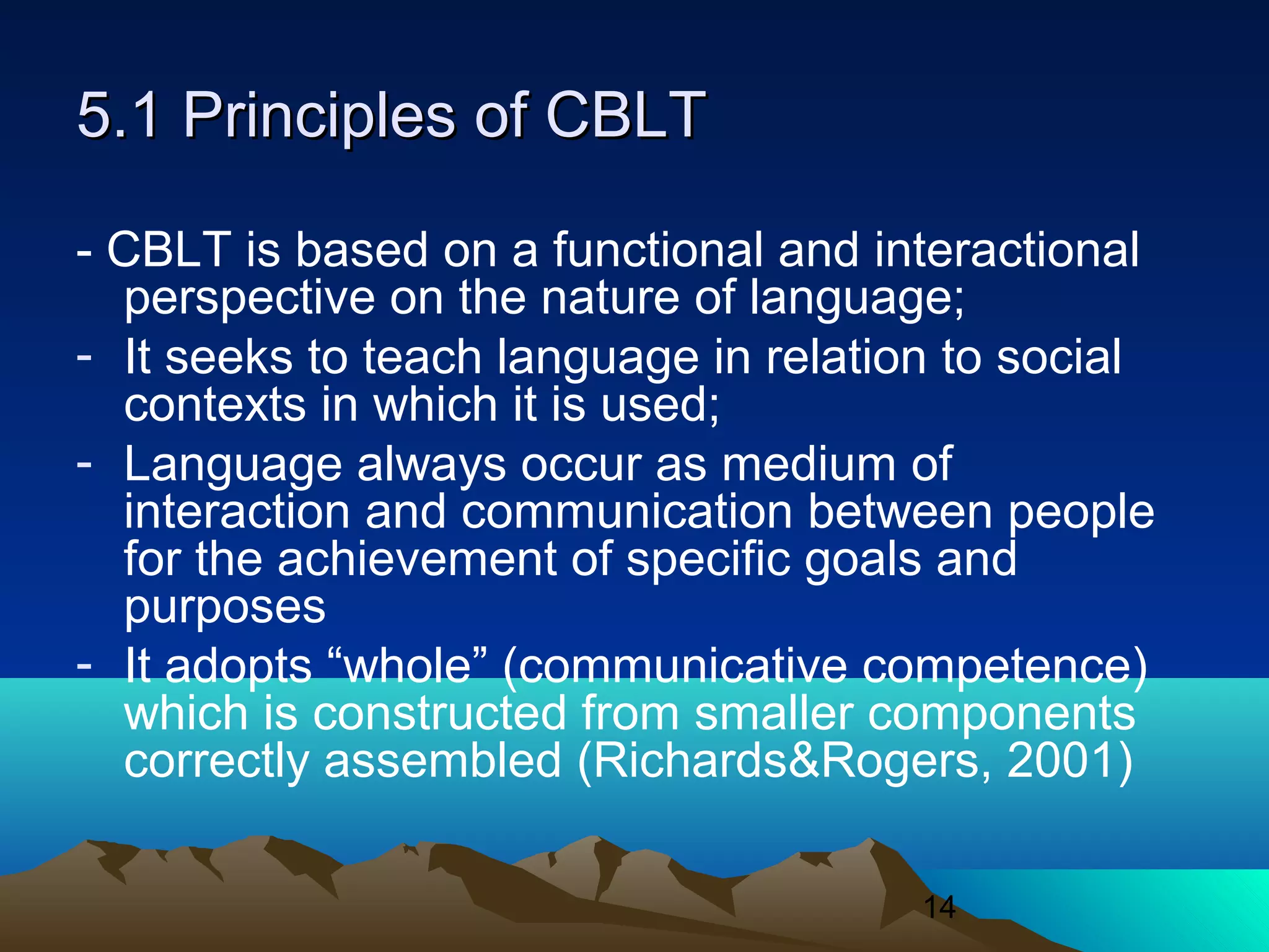 14
5.1 Principles of CBLT5.1 Principles of CBLT
- CBLT is based on a functional and interactional
perspective on the nature of language;
- It seeks to teach language in relation to social
contexts in which it is used;
- Language always occur as medium of
interaction and communication between people
for the achievement of specific goals and
purposes
- It adopts “whole” (communicative competence)
which is constructed from smaller components
correctly assembled (Richards&Rogers, 2001)
 