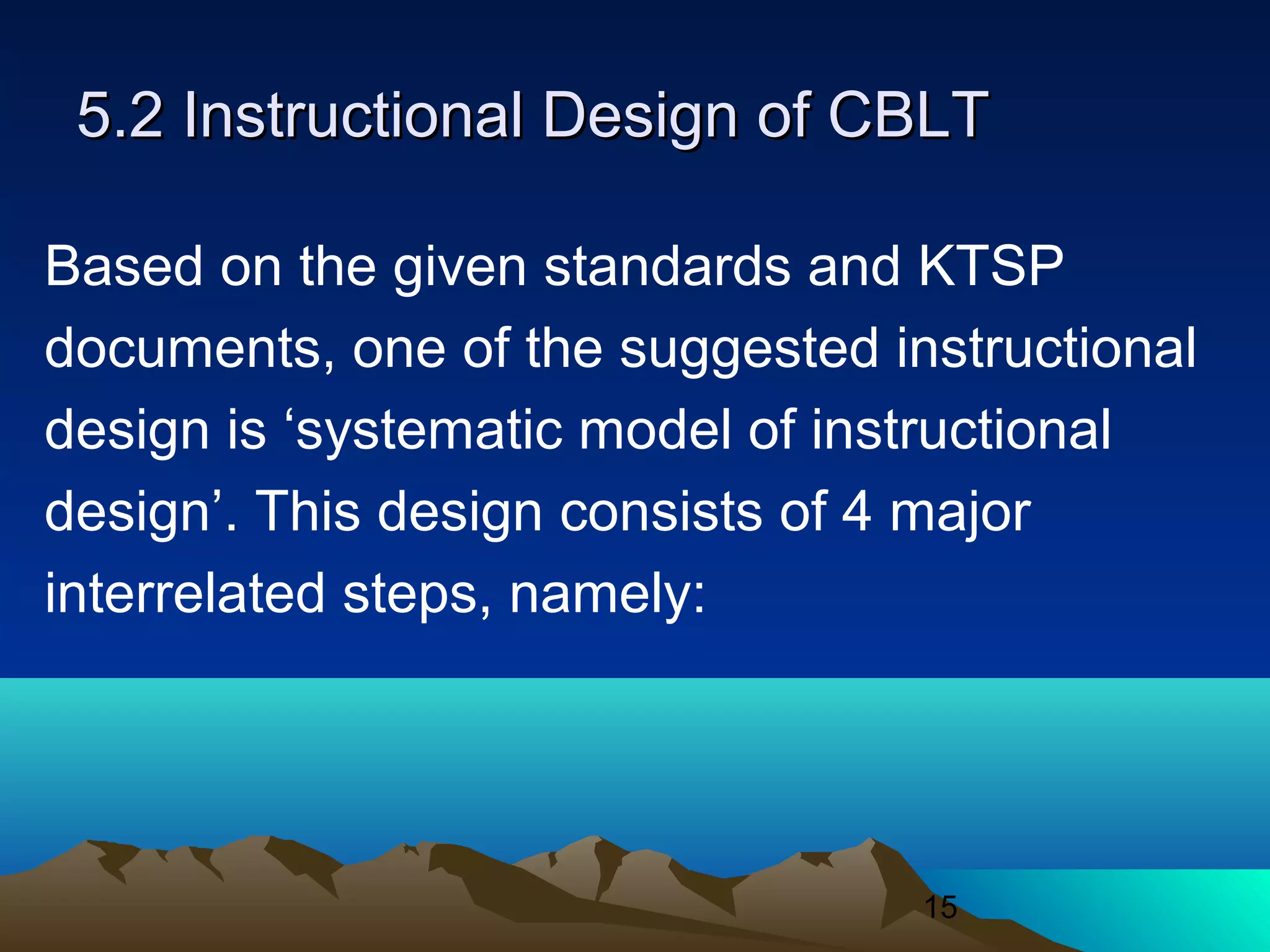 15
5.2 Instructional Design of CBLT5.2 Instructional Design of CBLT
Based on the given standards and KTSP
documents, one of the suggested instructional
design is ‘systematic model of instructional
design’. This design consists of 4 major
interrelated steps, namely:
 
