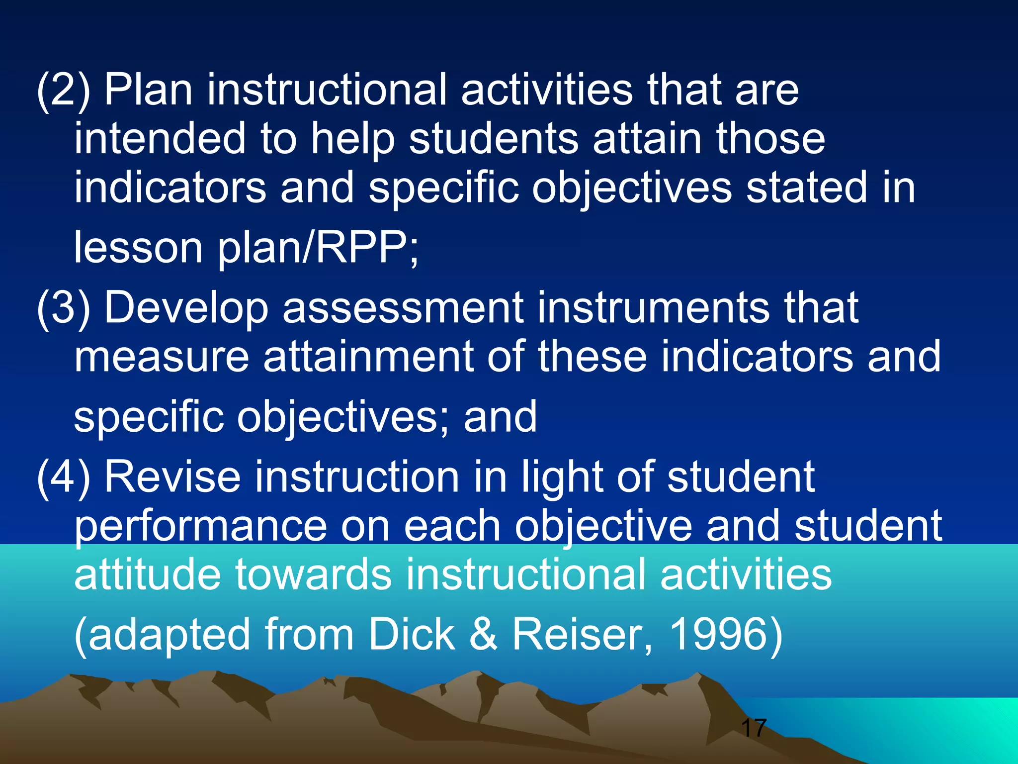 17
(2) Plan instructional activities that are
intended to help students attain those
indicators and specific objectives stated in
lesson plan/RPP;
(3) Develop assessment instruments that
measure attainment of these indicators and
specific objectives; and
(4) Revise instruction in light of student
performance on each objective and student
attitude towards instructional activities
(adapted from Dick & Reiser, 1996)
 