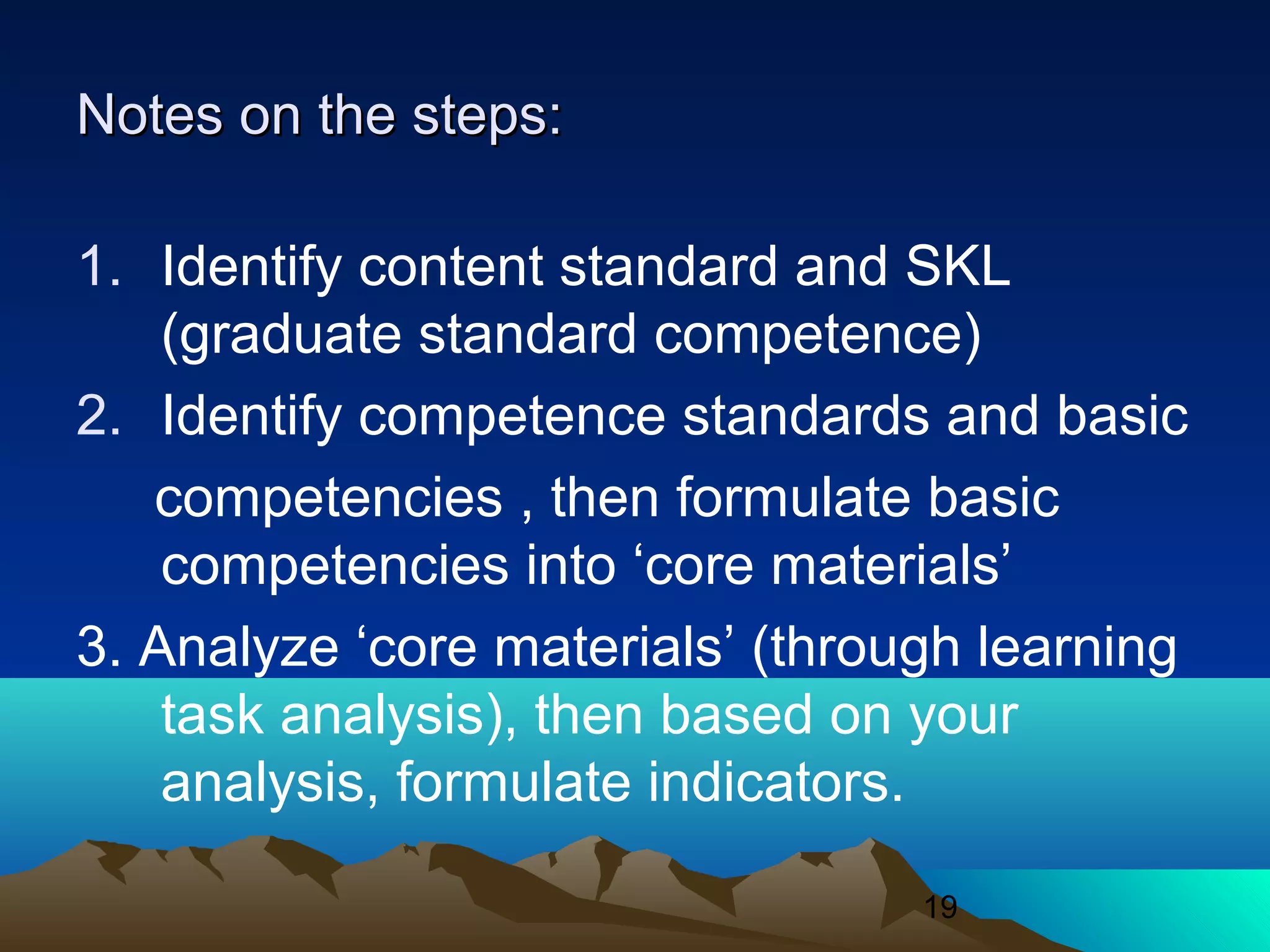 19
Notes on the steps:Notes on the steps:
1. Identify content standard and SKL
(graduate standard competence)
2. Identify competence standards and basic
competencies , then formulate basic
competencies into ‘core materials’
3. Analyze ‘core materials’ (through learning
task analysis), then based on your
analysis, formulate indicators.
 