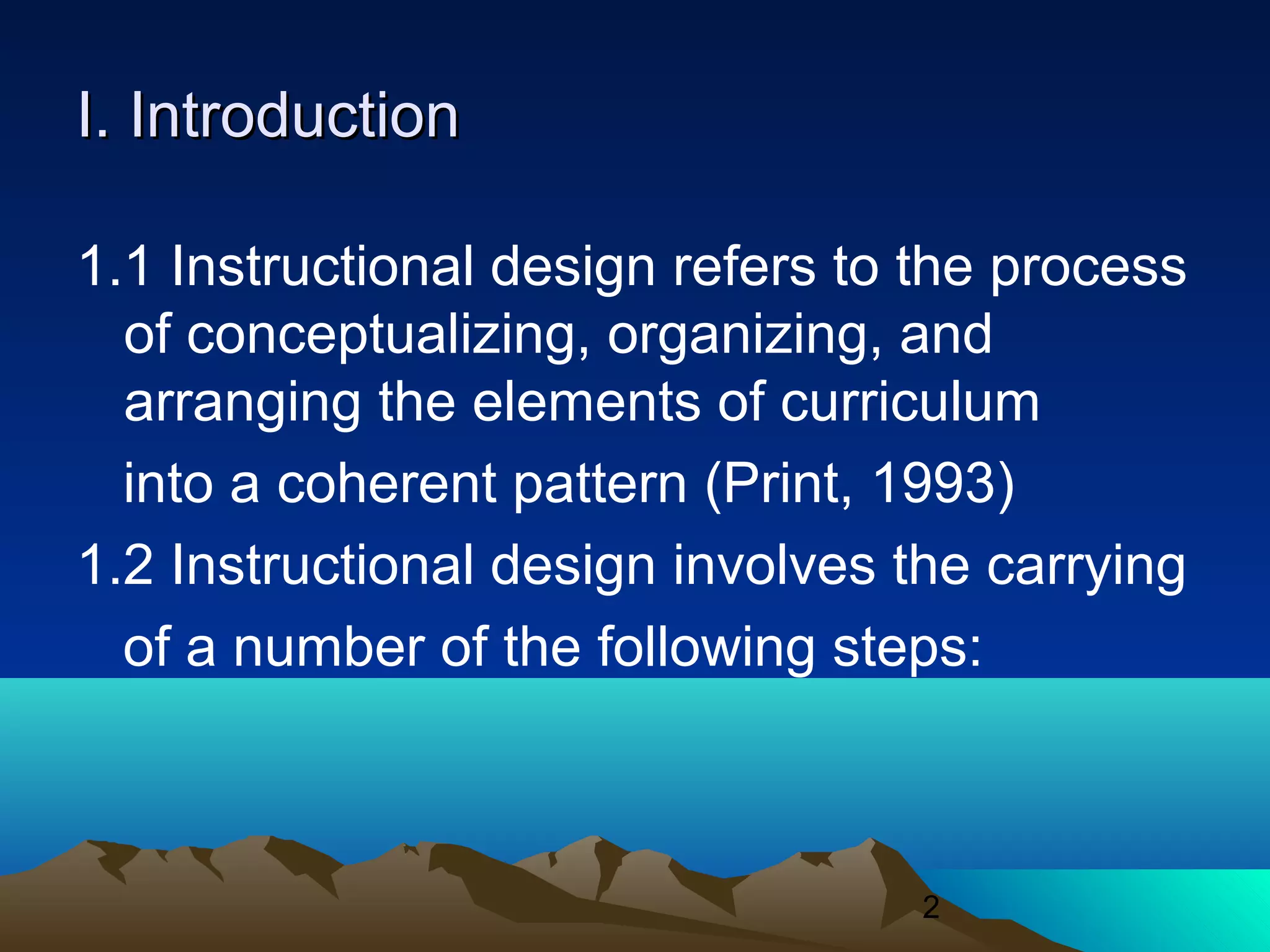 2
I. IntroductionI. Introduction
1.1 Instructional design refers to the process
of conceptualizing, organizing, and
arranging the elements of curriculum
into a coherent pattern (Print, 1993)
1.2 Instructional design involves the carrying
of a number of the following steps:
 