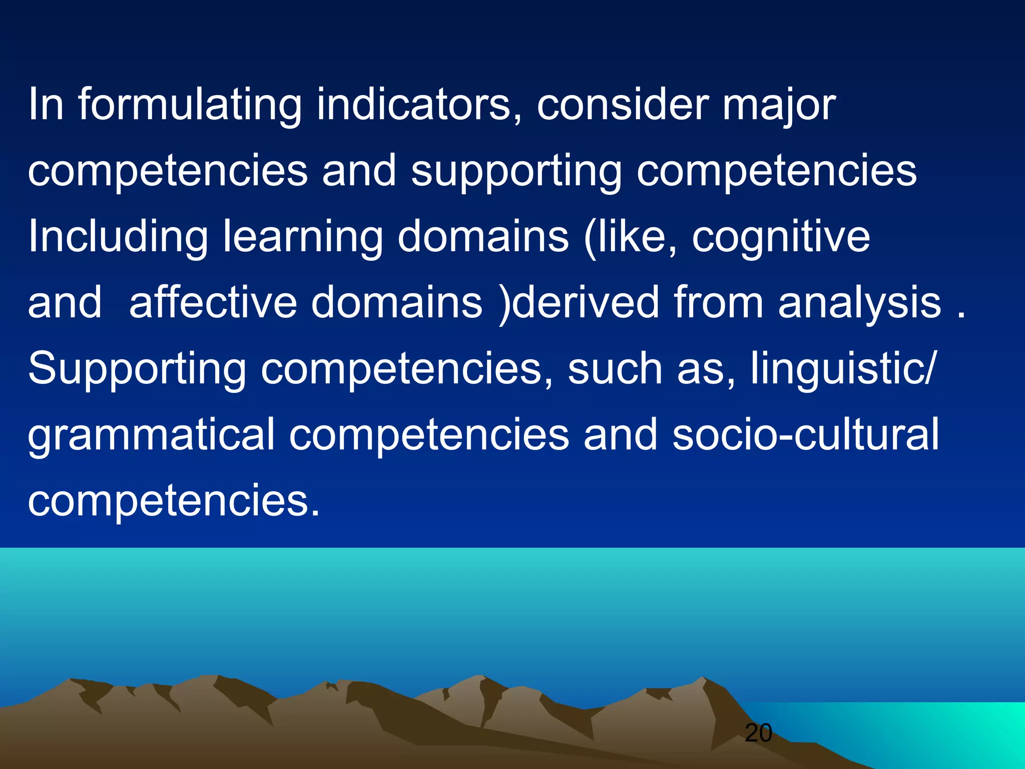 20
In formulating indicators, consider major
competencies and supporting competencies
Including learning domains (like, cognitive
and affective domains )derived from analysis .
Supporting competencies, such as, linguistic/
grammatical competencies and socio-cultural
competencies.
 